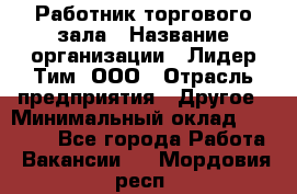 Работник торгового зала › Название организации ­ Лидер Тим, ООО › Отрасль предприятия ­ Другое › Минимальный оклад ­ 25 000 - Все города Работа » Вакансии   . Мордовия респ.